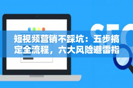短视频营销不踩坑：五步搞定全流程，六大风险避雷指南